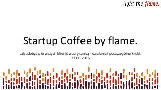 Startup Coffee by flame.
Jak zdobyć pierwszych klientów za granicą - działania i poszczególne kroki.
27.06.2016
 