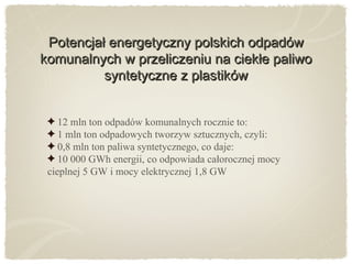 Potencjał energetyczny polskich odpadówPotencjał energetyczny polskich odpadów
komunalnych w przeliczeniu na ciekłe paliwokomunalnych w przeliczeniu na ciekłe paliwo
syntetyczne z plastikówsyntetyczne z plastików
12 mln ton odpadów komunalnych rocznie to:
1 mln ton odpadowych tworzyw sztucznych, czyli:
0,8 mln ton paliwa syntetycznego, co daje:
10 000 GWh energii, co odpowiada całorocznej mocy
cieplnej 5 GW i mocy elektrycznej 1,8 GW
 