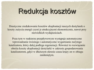 Redukcja kosztówRedukcja kosztów
Drastyczne zredukowanie kosztów eksploatacji naszych destylarek o
koszty zużycia energii czyni je atrakcyjnymi ekonomicznie, nawet przy
niewielkich wydajnościach.
Poza tym w reaktorze przepływowym występuje automatyczne
wprowadzanie świeżego i automatyczne wygarnianie zużytego
katalizatora, który dalej podlega regeneracji. Również to rozwiązanie
obniża koszty eksploatacji destylarki w zakresie gospodarowania
katalizatorem, gdyż w dłuższym okresie czasu krąży on w obiegu
zamkniętym.
 