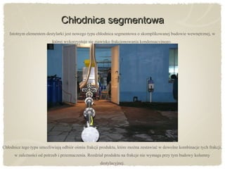 Chłodnica segmentowaChłodnica segmentowa
Istotnym elementem destylarki jest nowego typu chłodnica segmentowa o skomplikowanej budowie wewnętrznej, w
której wykorzystuje się zjawisko frakcjonowania kondensacyjnego.
Chłodnice tego typu umożliwiają odbiór ośmiu frakcji produktu, które można zestawiać w dowolne kombinacje tych frakcji,
w zależności od potrzeb i przeznaczenia. Rozdział produktu na frakcje nie wymaga przy tym budowy kolumny
destylacyjnej.
 