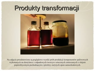 Produkty transformacjiProdukty transformacji
Na zdjęciu przedstawione są poglądowe wyniki prób produkcji komponentów paliwowych
wykonanych na destylarce z odpadowych tworzyw sztucznych zmieszanych z olejem
popirolitycznym pochodzącym z pirolizy zużytych opon samochodowych.
 