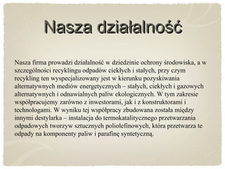 Nasza działalnośćNasza działalność
Nasza firma prowadzi działalność w dziedzinie ochrony środowiska, a w
szczególności recyklingu odpadów ciekłych i stałych, przy czym
recykling ten wyspecjalizowany jest w kierunku pozyskiwania
alternatywnych mediów energetycznych – stałych, ciekłych i gazowych
alternatywnych i odnawialnych paliw ekologicznych. W tym zakresie
współpracujemy zarówno z inwestorami, jak i z konstruktorami i
technologami. W wyniku tej współpracy zbudowana została między
innymi destylarka – instalacja do termokatalitycznego przetwarzania
odpadowych tworzyw sztucznych poliolefinowych, która przetwarza te
odpady na komponenty paliw i parafinę syntetyczną.
 
