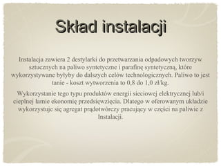 Skład instalacjiSkład instalacji
Instalacja zawiera 2 destylarki do przetwarzania odpadowych tworzyw
sztucznych na paliwo syntetyczne i parafinę syntetyczną, które
wykorzystywane byłyby do dalszych celów technologicznych. Paliwo to jest
tanie - koszt wytworzenia to 0,8 do 1,0 zł/kg.
Wykorzystanie tego typu produktów energii sieciowej elektrycznej lub/i
cieplnej łamie ekonomię przedsięwzięcia. Dlatego w oferowanym układzie
wykorzystuje się agregat prądotwórczy pracujący w części na paliwie z
Instalacji.
 