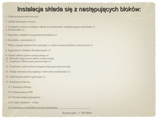 Instalacja składa się z następujących bloków:Instalacja składa się z następujących bloków:
1. Układ przygotowania tworzyw.
2. Układa dosuszania tworzyw.
3. Transporter taśmowy podający odpady do przetłaczarki współpracującej z destylarką x2.
4. Przetłaczarka x2.
5. Dopychacz odpadów (oryginalna konstrukcja) x2.
6. Destylarka z automatyką x2.
7. Własny agregat prądotwórczy pracujący w części na naszym paliwie syntetycznym x1.
8. Segmentowe Chłodnice Kondensacyjne x2.
9. Układu odbioru paliwa syntetycznego x2.
10. Zbiorniki magazynowe paliwa syntetycznego.
11. Urządzenie odbioru gazu procesowego x2.
12. Urządzenia wykorzystania energetycznego gazu procesowego.
13. Układy automatycznej regulacji i sterowania urządzeniami x2.
14. Układ bezpieczeństwa gazowego x2.
15. Dokumenty końcowe
15.1 Instrukcja Obsługi
15.2 Dokumentacja DTR
15.3 Wyniki badań podzespołów
15.4 Części zamienne + wykaz
15.5 Gwarancje i Certyfikaty na użyte podzespoły
Razem netto : 1 760 000zł
 