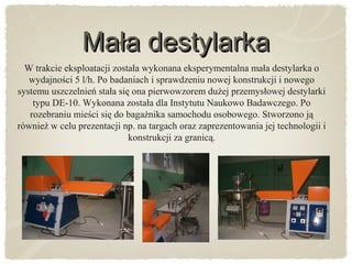 Mała destylarkaMała destylarka
W trakcie eksploatacji została wykonana eksperymentalna mała destylarka o
wydajności 5 l/h. Po badaniach i sprawdzeniu nowej konstrukcji i nowego
systemu uszczelnień stała się ona pierwowzorem dużej przemysłowej destylarki
typu DE-10. Wykonana została dla Instytutu Naukowo Badawczego. Po
rozebraniu mieści się do bagażnika samochodu osobowego. Stworzono ją
również w celu prezentacji np. na targach oraz zaprezentowania jej technologii i
konstrukcji za granicą.
 