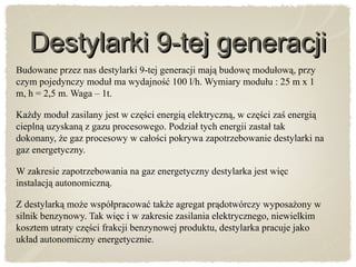 Destylarki 9-tej generacjiDestylarki 9-tej generacji
Budowane przez nas destylarki 9-tej generacji mają budowę modułową, przy
czym pojedynczy moduł ma wydajność 100 l/h. Wymiary modułu : 25 m x 1
m, h = 2,5 m. Waga – 1t.
Każdy moduł zasilany jest w części energią elektryczną, w części zaś energią
cieplną uzyskaną z gazu procesowego. Podział tych energii zastał tak
dokonany, że gaz procesowy w całości pokrywa zapotrzebowanie destylarki na
gaz energetyczny.
W zakresie zapotrzebowania na gaz energetyczny destylarka jest więc
instalacją autonomiczną.
Z destylarką może współpracować także agregat prądotwórczy wyposażony w
silnik benzynowy. Tak więc i w zakresie zasilania elektrycznego, niewielkim
kosztem utraty części frakcji benzynowej produktu, destylarka pracuje jako
układ autonomiczny energetycznie.
 