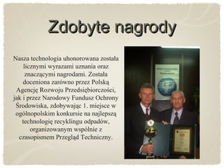 Zdobyte nagrodyZdobyte nagrody
Nasza technologia uhonorowana została
licznymi wyrazami uznania oraz
znaczącymi nagrodami. Została
doceniona zarówno przez Polską
Agencję Rozwoju Przedsiębiorczości,
jak i przez Narodowy Fundusz Ochrony
Środowiska, zdobywając 1. miejsce w
ogólnopolskim konkursie na najlepszą
technologię recyklingu odpadów,
organizowanym wspólnie z
czasopismem Przegląd Techniczny.
 