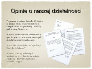 Prowadząc tego typu działalność, istotne
są dla nas opinie ważnych instytucji,
których pisma otrzymaliśmy i nimi się
podpieramy. Są to m.in.:
pismo z Ministerstwa Środowiska o
tym, że proces realizowany na naszych
destylarkach jest recyklingiem,
podobne pismo jednej z Organizacji
Odzysku („Rekopol”)
opinia o naszej technologii
wystawiona przez branżowy Instytut
Naukowy - Instytut Chemicznej
Przeróbki Węgla
Opinie o naszej działalnościOpinie o naszej działalności
 