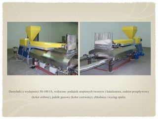 Destylarki o wydajności 50-100 l/h, widoczne: podajnik stopionych tworzyw i katalizatora, reaktor przepływowy
(kolor srebrny), palnik gazowy (kolor czerwony), chłodnica i wyciąg spalin.
 