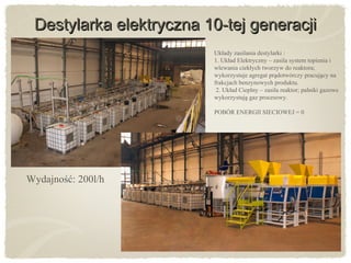 Destylarka elektryczna 10-tej generacjiDestylarka elektryczna 10-tej generacji
Wydajność: 200l/h
Układy zasilania destylarki :
1. Układ Elektryczny – zasila system topienia i
wlewania ciekłych tworzyw do reaktora;
wykorzystuje agregat pradotwórczy pracujacy ną ̨
frakcjach benzynowych produktu.
2. Układ Cieplny – zasila reaktor; palniki gazowe
wykorzystuja gaz procesowy.̨
POBÓR ENERGII SIECIOWEJ = 0
 