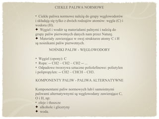 KOMPONENTY PALIW - PALIWA ALTERNATYWNE
Komponentami paliw normowych lub/i samoistnymi
paliwami alternatywnymi sa weglowodany zawierajace C,̨ ̨ ̨
O i H, np:
• oleje i tłuszcze
alkohole i gliceryny
woda.
NOŚNIKI PALIW - WĘGLOWODORY
• Wegiel (opony): C̨
• Ropa: -- CH2 – CH2 – CH2 -- ...
• Odpadowe tworzywa sztuczne poliolefinowe: polietylen
i polipropylen: -- CH2 – CHCH – CH3.
CIEKŁE PALIWA NORMOWE
• Ciekłe paliwa normowe naleza do grupy weglowodoróẇ ̨ ̨
i składaja sie tylko z dwóch rodzajów atomów: wegla (C) į ̨ ̨
wodoru (H).
Wegiel i wodór sa materiałami palnymi i naleza dǫ ̨ ̇ ̨
grupy paliw pierwotnych danych nam przez Nature.̨
Materiały zawierajace w swej strukturze atomy C i H̨
sa nośnikami paliw pierwotnych.̨
 