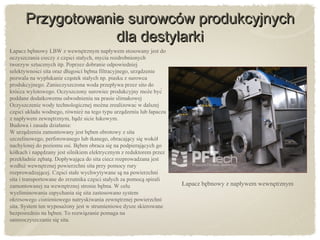 Przygotowanie surowców produkcyjnychPrzygotowanie surowców produkcyjnych
dla destylarkidla destylarki
Łapacz bebnowy LBW̨ z wewnetrznym napływem stosowany jest dǫ
oczyszczania cieczy z cześci stałych, mycia rozdrobnionych̨
tworzyw sztucznych itp. Poprzez dobranie odpowiedniej
selektywności sita oraz długości bebna filtracyjnego, urzadzenię ̨
pozwala na wypłukanie czastek stałych np. piasku z surowcą
produkcyjnego. Zanieczyszczona woda przepływa przez sito do
króćca wylotowego. Oczyszczony surowiec produkcyjny moze być̇
poddane dodatkowemu odwodnieniu na prasie ślimakowej
Oczyszczenie wody technologicznej mozna zrealizować w dalszej̇
cześci układu wodnego, równiez na tego typu urzadzeniu lub łapaczų ̇ ̨
z napływem zewnetrznym, badź sicie łukowym.̨ ̨
Budowa i zasada działania:
W urzadzeniu zamontowany jest beben obrotowy z sitą ̨
szczelinowego, perforowanego lub tkanego, obracajacy sie wokół̨ ̨
nachylonej do poziomu osi. Beben obraca sie na podpierajacych gǫ ̨ ̨
kółkach i napedzany jest silnikiem elektrycznym z reduktorem przez̨
przekładnie zebata. Dopływajaca do sita ciecz rozprowadzana jest̨ ̨ ̨
wzdłuz wewnetrznej powierzchni sita przy pomocy rurẏ ̨
rozprowadzajacej. Cześci stałe wychwytywane sa na powierzchnį ̨ ̨
sita i transportowane do zrzutnika cześci stałych za pomoca spiralį ̨
zamontowanej na wewnetrznej stronie bebna. W celų ̨
wyeliminowania zapychania sie sita zastosowano system̨
okresowego ciśnieniowego natryskiwania zewnetrznej powierzchnį
sita. System ten wyposazony jest w strumieniowe dysze skierowanė
bezpośrednio na beben. To rozwiazanie pomaga ną ̨
samooczyszczanie sie sita.̨
Łapacz bebnowy z napływem wewnetrznym̨ ̨
 
