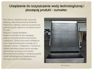 Urządzenia do oczyszczania wody technologicznej iUrządzenia do oczyszczania wody technologicznej i
płuczącej produkt - surowiecpłuczącej produkt - surowiec
Sito łukowe
Sito łukowe charakteryzuje sie prostą ̨
budowa, duza skutecznościa działania.̨ ̇ ̨ ̨
Poprawnie separuje zanieczyszczenia przy
grawitacyjnym napływie od selektywności
0,3 mm.
Budowa i zasada działania:
Napływ czynnika na sito nastepuję
poprzez krawedź przelewowa komory̨ ̨
rozpreznej. Zanieczyszczenia osiadaja ną ̇ ̨
sicie, skad grawitacyjnie zsuwaja sie w̨ ̨ ̨
kierunku zsuwni. Urzadzenie w wersji bez̨
układu automatycznego mycia wymaga
okresowego recznego czyszczenia.̨
Stosowane powszechnie w podczyszczaniu
wody technologicznej transportowej i
płuczacej surowiec produkcyjny.̨
 