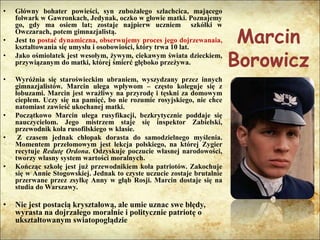 Marcin
Borowicz
• Główny bohater powieści, syn zubożałego szlachcica, mającego
folwark w Gawronkach, Jedynak, oczko w głowie matki. Poznajemy
go, gdy ma osiem lat; zostaje najpierw uczniem szkółki w
Owczarach, potem gimnazjalistą.
• Jest to postać dynamiczna, obserwujemy proces jego dojrzewanaia,
kształtowania się umysłu i osobowiości, który trwa 10 lat.
• Jako ośmiolatek jest wesołym, żywym, ciekawym świata dzieckiem,
przywiązanym do matki, której śmierć głęboko przeżywa.
• Wyróżnia się staroświeckim ubraniem, wyszydzany przez innych
gimnazjalistów. Marcin ulega wpływom – często koleguje się z
łobuzami. Marcin jest wrażliwy na przyrodę i tęskni za domowym
ciepłem. Uczy się na pamięć, bo nie rozumie rosyjskiego, nie chce
natomiast zawieść ukochanej matki.
• Początkowo Marcin ulega rusyfikacji, bezkrytycznie poddaje się
nauczycielom. Jego mistrzem staje się inspektor Zabielski,
przewodnik koła rusofilskiego w klasie.
• Z czasem jednak chłopak dorasta do samodzielnego myślenia.
Momentem przełomowym jest lekcja polskiego, na której Zygier
recytuje Redutę Ordona. Odzyskuje poczucie własnej narodowości,
tworzy własny system wartości moralnych.
• Kończąc szkołę jest już przewodnikiem koła patriotów. Zakochuje
się w Annie Stogowskiej. Jednak to czyste uczucie zostaje brutalnie
przerwane przez zsyłkę Anny w głąb Rosji. Marcin dostaje się na
studia do Warszawy.
• Nie jest postacią kryształową, ale umie uznac swe błędy,
wyrasta na dojrzałego moralnie i politycznie patriotę o
ukształtowanym swiatopoglądzie
 