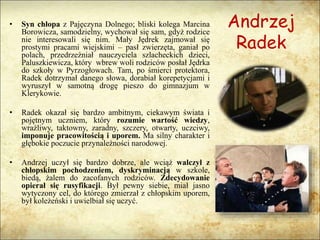 Andrzej
Radek
• Syn chłopa z Pajęczyna Dolnego; bliski kolega Marcina
Borowicza, samodzielny, wychował się sam, gdyż rodzice
nie interesowali się nim. Mały Jędrek zajmował się
prostymi pracami wiejskimi – pasł zwierzęta, ganiał po
polach, przedrzeźniał nauczyciela szlacheckich dzieci,
Paluszkiewicza, który wbrew woli rodziców posłał Jędrka
do szkoły w Pyrzogłowach. Tam, po śmierci protektora,
Radek dotrzymał danego słowa, dorabiał korepetycjami i
wyruszył w samotną drogę pieszo do gimnazjum w
Klerykowie.
• Radek okazał się bardzo ambitnym, ciekawym świata i
pojętnym uczniem, który rozumie wartość wiedzy,
wrażliwy, taktowny, zaradny, szczery, otwarty, uczciwy,
imponuje pracowitością i uporem. Ma silny charakter i
głębokie poczucie przynależności narodowej.
• Andrzej uczył się bardzo dobrze, ale wciąż walczył z
chłopskim pochodzeniem, dyskryminacją w szkole,
biedą, żalem do zacofanych rodziców. Zdecydowanie
opierał się rusyfikacji. Był pewny siebie, miał jasno
wytyczony cel, do którego zmierzał z chłopskim uporem,
był koleżeński i uwielbiał się uczyć.
 