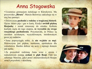 Anna Stogowska
• Uczennica gimnazjum żeńskiego w Klerykowie. Ma
przezwisko „Biruta”. Marcin Borowicz zakochuje się w
niej bez pamięci.
• Dziewczyna pochodzi z rodziny o tragicznej historii.
Ojciec lekarz pije i gra w karty. Kiedyś uwiódł piękną
Rosjankę i został zmuszony do ożenku. Kobieta
kochała męża do tego stopnia, że wyrzekła się swego
rosyjskiego pochodzenia. Przyznawała, że Polacy są
narodem uciskanym, wyzyskiwanym, mordowanym
przez jej rodaków.
• Anna poprzysięgła sobie, że nie wyjdzie za mąż.
Dziewczyna jest piękna, sumienna, opiekuńcza dla
rodzeństwa. Bardzo dobrze się uczy i zajmuje domem
jak matka.
• Za przeszłość rodzinną Anna wraz z ojcem i
rodzeństwem zostają zesłani w głąb Rosji. Fakt ten
załamuje Marcina, gdyż przez znienawidzonych Rosjan
stracił przyszłość z ukochaną.
 