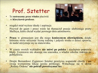 Prof. Sztetter
• To zastraszony przez władze placówki
w Klerykowie profesor.
• niegdyś miał wyższe ideały i aspiracje.
Pisywał do gazet i przez wiele lat tłumaczył poezje ulubionego poety
Shelleya, które chciał wydać pewnego dnia anonimowo.
• Praca w gimnazjum jest dla niego koniecznym obowiązkiem, dzięki
któremu może utrzymać liczną rodzinę i jedynie troska o dzieci sprawia,
że nadal utrzymuje się na stanowisku.
• W czasie swoich wykładów nie mówi po polsku i niechętnie poprawia
błędy. Uczniowie nie okazują mu szacunku, a władze szkolne traktują go
pobłażliwie.
• Dzięki Bernardowi Zygierowi Sztetter przeżywa wspaniałe chwile i ma
swoją wymarzoną lekcję języka polskiego. Wsłuchując się w słowa
„Reduty Ordona” nie potrafi powstrzymać łez.
 