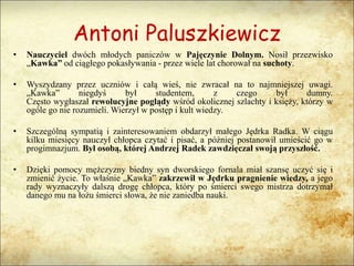 Antoni Paluszkiewicz
• Nauczyciel dwóch młodych paniczów w Pajęczynie Dolnym. Nosił przezwisko
„Kawka” od ciągłego pokasływania - przez wiele lat chorował na suchoty.
• Wyszydzany przez uczniów i całą wieś, nie zwracał na to najmniejszej uwagi.
„Kawka” niegdyś był studentem, z czego był dumny.
Często wygłaszał rewolucyjne poglądy wśród okolicznej szlachty i księży, którzy w
ogóle go nie rozumieli. Wierzył w postęp i kult wiedzy.
• Szczególną sympatią i zainteresowaniem obdarzył małego Jędrka Radka. W ciągu
kilku miesięcy nauczył chłopca czytać i pisać, a później postanowił umieścić go w
progimnazjum. Był osobą, której Andrzej Radek zawdzięczał swoją przyszłość.
• Dzięki pomocy mężczyzny biedny syn dworskiego fornala miał szansę uczyć się i
zmienić życie. To właśnie „Kawka” zakrzewił w Jędrku pragnienie wiedzy, a jego
rady wyznaczyły dalszą drogę chłopca, który po śmierci swego mistrza dotrzymał
danego mu na łożu śmierci słowa, że nie zaniedba nauki.
 