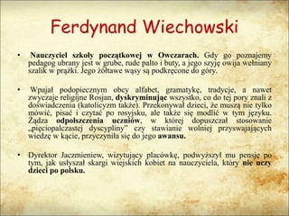 Ferdynand Wiechowski
• Nauczyciel szkoły początkowej w Owczarach. Gdy go poznajemy
pedagog ubrany jest w grube, rude palto i buty, a jego szyję owija wełniany
szalik w prążki. Jego żółtawe wąsy są podkręcone do góry.
• Wpajał podopiecznym obcy alfabet, gramatykę, tradycje, a nawet
zwyczaje religijne Rosjan, dyskryminując wszystko, co do tej pory znali z
doświadczenia (katolicyzm także). Przekonywał dzieci, że muszą nie tylko
mówić, pisać i czytać po rosyjsku, ale także się modlić w tym języku.
Żądza odpolszczenia uczniów, w której dopuszczał stosowanie
„pięciopalczastej dyscypliny” czy stawianie wolniej przyswajających
wiedzę w kącie, przyczyniła się do jego awansu.
• Dyrektor Jaczmieniew, wizytujący placówkę, podwyższył mu pensję po
tym, jak usłyszał skargi wiejskich kobiet na nauczyciela, który nie uczy
dzieci po polsku.
 