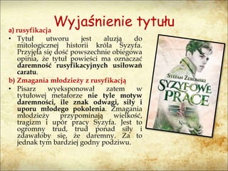 Wyjaśnienie tytułua) rusyfikacja
• Tytuł utworu jest aluzją do
mitologicznej historii króla Syzyfa.
Przyjęła się dość powszechnie obiegowa
opinia, że tytuł powieści ma oznaczać
daremność rusyfikacyjnych usiłowań
caratu.
b) Zmagania młodzieży z rusyfikacją
• Pisarz wyeksponował zatem w
tytułowej metaforze nie tyle motyw
daremności, ile znak odwagi, siły i
uporu młodego pokolenia. Zmagania
młodzieży przypominają wielkość,
tragizm i upór pracy Syzyfa. Jest to
ogromny trud, trud ponad siły i
zdawałoby się, że daremny. Za to
jednak tym bardziej godny podziwu.
 