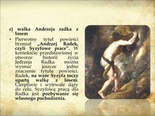 c) walka Andrzeja radka z
losem
• Pierwotny tytuł powieści
brzmiał „Andrzej Radek,
czyli Syzyfowe prace”. W
kontekście przedstawionej w
utworze historii życia
Jędrzeja Radka można
wysnuć jeszcze jedno
znaczenie tytułu powieści.
Radek, na wzór Syzyfa toczy
upartą walkę z losem.
Cierpliwie i wytrwale dąży
do celu. Syzyfową pracą dla
Radka jest pozbywanie się
własnego pochodzenia.
 