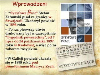 Wprowadzeni
e• “Syzyfowe prace" Stefan
Żeromski pisał za granicą w
Szwajcarii. Ukończył powieść
w 1896 roku.
• Po raz pierwszy utwór
drukowany był w czasopiśmie
"Tygodnik powszechny", od 7
lipca do 24 października 1897
roku w Krakowie, a więc po za
zaborem rosyjskim.
• W Galicji powieść ukazała
się w 1898 roku pod
pseudonimem Maurycy Zych.
 