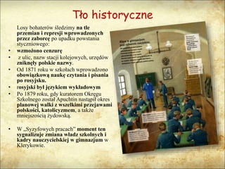 Tło historyczne
Losy bohaterów śledzimy na tle
przemian i represji wprowadzonych
przez zaborcę po upadku powstania
styczniowego:
• wzmożono cenzurę
• z ulic, nazw stacji kolejowych, urzędów
zniknęły polskie nazwy.
• Od 1871 roku w szkołach wprowadzono
obowiązkową naukę czytania i pisania
po rosyjsku.
• rosyjski był językiem wykładowym
• Po 1879 roku, gdy kuratorem Okręgu
Szkolnego został Apuchtin nastąpił okres
planowej walki z wszelkimi przejawami
polskości, katolicyzmem, a także
mniejszością żydowską.
• W „Syzyfowych pracach” moment ten
sygnalizuje zmiana władz szkolnych i
kadry nauczycielskiej w gimnazjum w
Klerykowie.
 