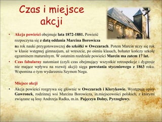Czas i miejsce
akcji
• Akcja powieści obejmuje lata 1872-1881. Powieść
rozpoczyna się z datą oddania Marcina Borowicza
na rok nauki przygotowawczej do szkółki w Owczarach. Potem Marcin uczy się rok
w klasie wstępnej gimnazjum, aż wreszcie, po ośmiu klasach, bohater kończy szkołę
egzaminem maturalnym. W ostatnim rozdziale powieści Marcin ma zatem 17 lat.
• Czas fabularny natomiast (czyli czas obejmujący wszystkie retrospekcje i dygresje
nie mające wpływu na rozwój akcji) sięga powstania styczniowego z 1863 roku.
Wspomina o tym wydarzeniu Szymon Noga.
Miejsce akcji
• Akcja powieści rozgrywa się głównie w Owczarach i Klerykowie. Występują opisy
Gawronek, rodzinnej wsi Marcina Borowicza, in.miejscowości polskich, z którymi
związane są losy Andrzeja Radka, m.in. Pajęczyn Dolny, Pyrzogłowy.
 