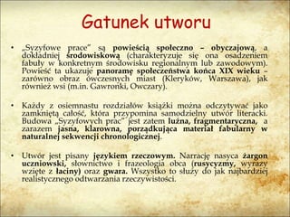 Gatunek utworu
• „Syzyfowe prace” są powieścią społeczno – obyczajową, a
dokładniej środowiskową (charakteryzuje się ona osadzeniem
fabuły w konkretnym środowisku regionalnym lub zawodowym).
Powieść ta ukazuje panoramę społeczeństwa końca XIX wieku –
zarówno obraz ówczesnych miast (Kleryków, Warszawa), jak
również wsi (m.in. Gawronki, Owczary).
• Każdy z osiemnastu rozdziałów książki można odczytywać jako
zamkniętą całość, która przypomina samodzielny utwór literacki.
Budowa „Syzyfowych prac” jest zatem luźna, fragmentaryczna, a
zarazem jasna, klarowna, porządkująca materiał fabularny w
naturalnej sekwencji chronologicznej.
• Utwór jest pisany językiem rzeczowym. Narrację nasyca żargon
uczniowski, słownictwo i frazeologia obca (rusycyzmy, wyrazy
wzięte z łaciny) oraz gwara. Wszystko to służy do jak najbardziej
realistycznego odtwarzania rzeczywistości.
 