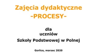 Zajęcia dydaktyczne
-PROCESY-
dla
uczniów
Szkoły Podstwowej w Polnej
Gorlice, marzec 2020
 