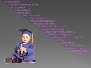 Tą prezentacją       chciałyśmy zaprezentować             naszą szkołę.                 W klasach jest                       mało osób,                              więc nauczyciel                                        poświęca więcej                                          czasu każdemu uczniowi.                                                Najliczniejszą klasą                                                      jest klasa 5 liczy15 uczniów ,                                                             a najmniej liczną jest                                                                   klasa 6 liczy ona 5 uczniów.                                                                        Szkoła jest nietypowa,                                                                            ponieważ ma łącznie ok. 70                                                                                                                         					         uczniów.                                                                                         Codziennie są                                                                                              zajęcia dodatkowe ,                                                                                                  na których można                                                                                                        podszkolić swoją                                                                                                                 wiedzę.                
