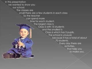   In this presentation we wanted to show youour school. The classes aresmall there are a few students in each classSo the teachercan spend more                                          time for each student.  The largest class isClass 5 with 15 studentsand the smallest is Class 6 which has 5 pupils.The school is unusual, because it has a total of about 70 students. Every day there are activities,                                                                                                    that help you                                                                                                       to make you.