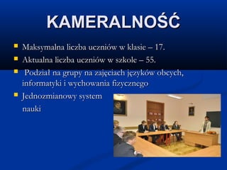 KAMERALNOŚĆ
   Maksymalna liczba uczniów w klasie – 17.
   Aktualna liczba uczniów w szkole – 55.
    Podział na grupy na zajęciach języków obcych,
    informatyki i wychowania fizycznego
   Jednozmianowy system
    nauki
 