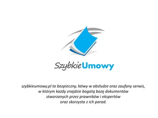 szybkieumowy.pl to bezpieczny, łatwy w obsłudze oraz zaufany serwis,
w którym każdy znajdzie bogatą bazę dokumentów
stworzonych przez prawników i ekspertów
oraz skorzysta z ich porad.
 