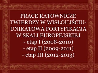 PRACE RATOWNICZE
TWIERDZY W WISŁOUJŚCIU-
UNIKATOWA FORTYFIKACJA
 W SKALI EUROPEJSKIEJ
     - etap I (2008-2010)
    - etap II (2009-2011)
    - etap III (2012-2013)
 