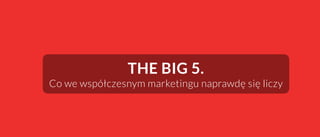 THE BIG 5.
Co we współczesnym marketingu naprawdę się liczy
 