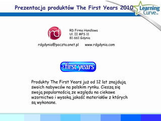 Prezentacja produktów The First Years 2010 Produkty The First Years już od 12 lat znajdują swoich nabywców na polskim rynku. Cieszą się swoją popularnością ze względu na ciekawe wzornictwo i wysoką jakość materiałów z których  są wykonane. RD Firma Handlowa Ul. II MPS 11 81-661 Gdynia [email_address] www.rdgdynia.com 
