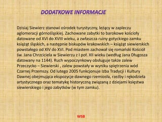 WSB
Dzisiaj Siewierz stanowi ośrodek turystyczny, leżący w zapleczu
aglomeracji górnośląskiej. Zachowane zabytki to barokowe kościoły
datowane od XVI do XVIII wieku, a zwłaszcza ruiny gotyckiego zamku
książąt śląskich, a następnie biskupów krakowskich – książąt siewierskich
powstałego od XIV do XVI. Pod miastem zachował się romański Kościół
św. Jana Chrzciciela w Siewierzu z I poł. XII wieku (według Jana Długosza
datowany na 1144). Ruch wypoczynkowy obsługuje także zalew
Przeczycko – Siewierski , zalew powstały w wyniku spiętrzenia wód
Czarnej Przemszy. Od lutego 2005 funkcjonuje Izba Tradycji i Kultury
Dawnej obejmująca ekspozycje dawnego rzemiosła, rzeźby i rękodzieła
artystycznego oraz tematykę historyczną związaną z dziejami księstwa
siewierskiego i jego zabytków (w tym zamku).
 