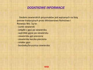 WSB
Siedem siewierskich przysmaków jest wpisanych na listę
potraw tradycyjnych przez Ministerstwo Rolnictwa i
Rozwoju Wsi. Są to:
- żurek siewierski
- żołądki z gęsi po siewiersku
- wątróbki gęsie po siewiersku
- siewierska gęś pieczona
- siewierska kaczka pieczona
- smalec gęsi
- borówka/brusznica siewierska
 