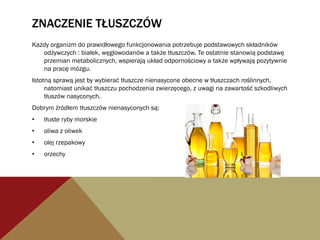 ZNACZENIE TŁUSZCZÓW
Każdy organizm do prawidłowego funkcjonowania potrzebuje podstawowych składników
odżywczych : białek, węglowodanów a także tłuszczów. Te ostatnie stanowią podstawę
przemian metabolicznych, wspierają układ odpornościowy a także wpływają pozytywnie
na pracę mózgu.
Istotną sprawą jest by wybierać tłuszcze nienasycone obecne w tłuszczach roślinnych,
natomiast unikać tłuszczu pochodzenia zwierzęcego, z uwagi na zawartość szkodliwych
tłuszów nasyconych.
Dobrym źródłem tłuszczów nienasyconych są:
•  tłuste ryby morskie
•  oliwa z oliwek
•  olej rzepakowy
•  orzechy
 