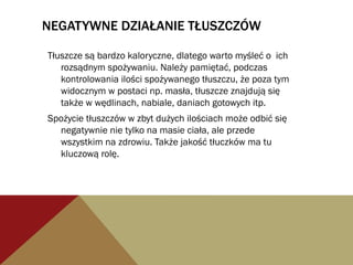 NEGATYWNE DZIAŁANIE TŁUSZCZÓW
Tłuszcze są bardzo kaloryczne, dlatego warto myśleć o ich
rozsądnym spożywaniu. Należy pamiętać, podczas
kontrolowania ilości spożywanego tłuszczu, że poza tym
widocznym w postaci np. masła, tłuszcze znajdują się
także w wędlinach, nabiale, daniach gotowych itp.
Spożycie tłuszczów w zbyt dużych ilościach może odbić się
negatywnie nie tylko na masie ciała, ale przede
wszystkim na zdrowiu. Także jakość tłuczków ma tu
kluczową rolę.
 