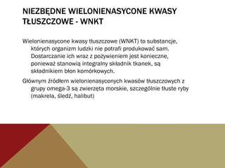 NIEZBĘDNE WIELONIENASYCONE KWASY
TŁUSZCZOWE - WNKT
Wielonienasycone kwasy tłuszczowe (WNKT) to substancje,
których organizm ludzki nie potrafi produkować sam.
Dostarczanie ich wraz z pożywieniem jest konieczne,
ponieważ stanowią integralny składnik tkanek, są
składnikiem błon komórkowych.
Głównym źródłem wielonienasyconych kwasów tłuszczowych z
grupy omega-3 są zwierzęta morskie, szczególnie tłuste ryby
(makrela, śledź, halibut)
 