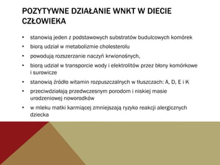 POZYTYWNE DZIAŁANIE WNKT W DIECIE
CZŁOWIEKA
•  stanowią jeden z podstawowych substratów budulcowych komórek
•  biorą udział w metabolizmie cholesterolu
•  powodują rozszerzanie naczyń krwionośnych,
•  biorą udział w transporcie wody i elektrolitów przez błony komórkowe
i surowicze
•  stanowią źródło witamin rozpuszczalnych w tłuszczach: A, D, E i K
•  przeciwdziałają przedwczesnym porodom i niskiej masie
urodzeniowej noworodków
•  w mleku matki karmiącej zmniejszają ryzyko reakcji alergicznych
dziecka
 