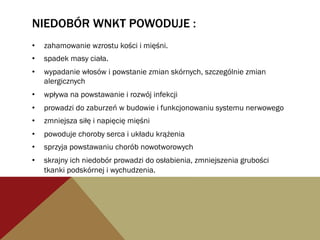 NIEDOBÓR WNKT POWODUJE :
•  zahamowanie wzrostu kości i mięśni.
•  spadek masy ciała.
•  wypadanie włosów i powstanie zmian skórnych, szczególnie zmian
alergicznych
•  wpływa na powstawanie i rozwój infekcji
•  prowadzi do zaburzeń w budowie i funkcjonowaniu systemu nerwowego
•  zmniejsza siłę i napięcię mięśni
•  powoduje choroby serca i układu krążenia
•  sprzyja powstawaniu chorób nowotworowych
•  skrajny ich niedobór prowadzi do osłabienia, zmniejszenia grubości
tkanki podskórnej i wychudzenia.
 