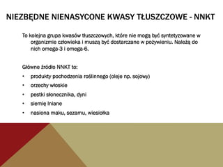 NIEZBĘDNE NIENASYCONE KWASY TŁUSZCZOWE - NNKT
To kolejna grupa kwasów tłuszczowych, które nie mogą być syntetyzowane w
organizmie człowieka i muszą być dostarczane w pożywieniu. Należą do
nich omega-3 i omega-6.
Główne źródło NNKT to:
•  produkty pochodzenia roślinnego (oleje np. sojowy)
•  orzechy włoskie
•  pestki słonecznika, dyni
•  siemię lniane
•  nasiona maku, sezamu, wiesiołka
 
