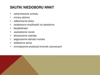 SKUTKI NIEDOBORU NNKT
•  zahamowanie wzrostu
•  zmiany skórne
•  odbarwienie skóry
•  zwiększona wrażliwość na zakażenia
•  bezpłodność
•  uszkodzenie nerek
•  stłuszczenie wątroby
•  pogorszenie ostrości wzroku
•  osłabienie serca
•  zmniejszenie produkcji krwinek czerwonych
 