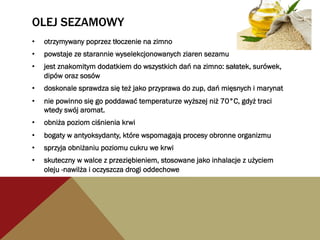 OLEJ SEZAMOWY
•  otrzymywany poprzez tłoczenie na zimno
•  powstaje ze starannie wyselekcjonowanych ziaren sezamu
•  jest znakomitym dodatkiem do wszystkich dań na zimno: sałatek, surówek,
dipów oraz sosów
•  doskonale sprawdza się też jako przyprawa do zup, dań mięsnych i marynat
•  nie powinno się go poddawać temperaturze wyższej niż 70°C, gdyż traci
wtedy swój aromat.
•  obniża poziom ciśnienia krwi
•  bogaty w antyoksydanty, które wspomagają procesy obronne organizmu
•  sprzyja obniżaniu poziomu cukru we krwi
•  skuteczny w walce z przeziębieniem, stosowane jako inhalacje z użyciem
oleju -nawilża i oczyszcza drogi oddechowe
 