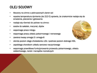 OLEJ SOJOWY
•  tłoczony na zimno z pokruszonych ziaren soi
•  wysoka temperatura dymienia (do 213 C) sprawia, że znakomicie nadaje się do
smażenia, pieczenia i gotowania
•  nadaje się również do potraw na zimno:
•  sosów do sałatek, marynat, dipów
•  wspomaga prace mózgu
•  wspomaga pracę układu pokarmowego i nerwowego
•  zawiera kwasy omega-3 i omega-6
•  obniża poziom złego cholesterolu LDL i podnosi poziom dobrego HDL
•  zapobiega chorobom układu sercowo naczyniowego
•  wspomaga prawidłowe funkcjonowanie przewodu pokarmowego, układu
oddechowego, nerek i narządów rozrodczych
 
