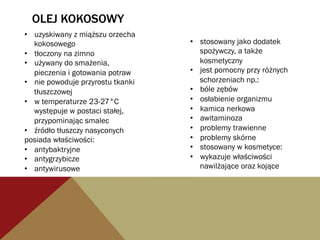 OLEJ KOKOSOWY
•  uzyskiwany z miąższu orzecha
kokosowego
•  tłoczony na zimno
•  używany do smażenia,
pieczenia i gotowania potraw
•  nie powoduje przyrostu tkanki
tłuszczowej
•  w temperaturze 23-27°C
występuje w postaci stałej,
przypominając smalec
•  źródło tłuszczy nasyconych
posiada właściwości:
•  antybaktryjne
•  antygrzybicze
•  antywirusowe
•  stosowany jako dodatek
spożywczy, a także
kosmetyczny
•  jest pomocny przy różnych
schorzeniach np.:
•  bóle zębów
•  osłabienie organizmu
•  kamica nerkowa
•  awitaminoza
•  problemy trawienne
•  problemy skórne
•  stosowany w kosmetyce:
•  wykazuje właściwości
nawilżające oraz kojące
 