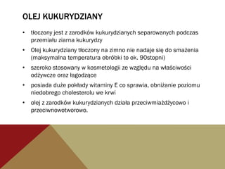 OLEJ KUKURYDZIANY
•  tłoczony jest z zarodków kukurydzianych separowanych podczas
przemiału ziarna kukurydzy
•  Olej kukurydziany tłoczony na zimno nie nadaje się do smażenia
(maksymalna temperatura obróbki to ok. 90stopni)
•  szeroko stosowany w kosmetologii ze względu na właściwości
odżywcze oraz łagodzące
•  posiada duże pokłady witaminy E co sprawia, obniżanie poziomu
niedobrego cholesterolu we krwi
•  olej z zarodków kukurydzianych działa przeciwmiażdżycowo i
przeciwnowotworowo.
 